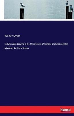 Lectures upon Drawing in the Three Grades of Primary, Grammar and High Schools of the City of Boston - Walter Smith - cover
