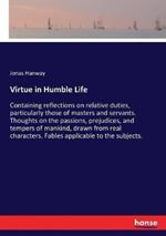 Virtue in Humble Life: Containing reflections on relative duties, particularly those of masters and servants. Thoughts on the passions, prejudices, and tempers of mankind, drawn from real characters. Fables applicable to the subjects.