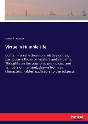Virtue in Humble Life: Containing reflections on relative duties, particularly those of masters and servants. Thoughts on the passions, prejudices, and tempers of mankind, drawn from real characters. Fables applicable to the subjects. - Jonas Hanway - cover