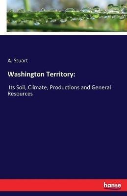 Washington Territory: Its Soil, Climate, Productions and General Resources - A Stuart - cover
