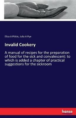 Invalid Cookery: A manual of recipes for the preparation of food for the sick and convalescent: to which is added a chapter of practical suggestions for the sickroom - Eliza a Pitkin,Julia a Pye - cover