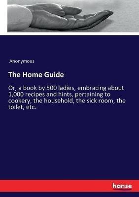 The Home Guide: Or, a book by 500 ladies, embracing about 1,000 recipes and hints, pertaining to cookery, the household, the sick room, the toilet, etc. - Anonymous - cover