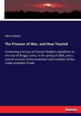 The Prisoner of War, and How Treated: Containing a history of Colonel Steight's expedition to the rear of Bragg's army, in the spring of 1863, and a correct account of the treatment and condition of the Union prisoners of war - Alva C Roach - cover