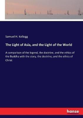 The Light of Asia, and the Light of the World: A comparison of the legend, the doctrine, and the ethics of the Buddha with the story, the doctrine, and the ethics of Christ - Samuel H Kellogg - cover
