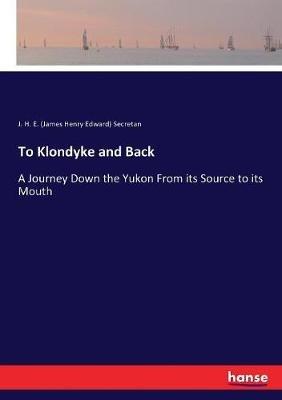 To Klondyke and Back: A Journey Down the Yukon From its Source to its Mouth - J H E (James Henry Edward) Secretan - cover