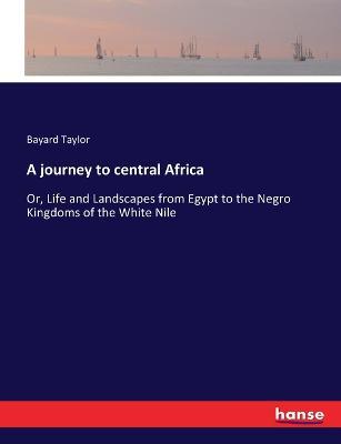 A journey to central Africa: Or, Life and Landscapes from Egypt to the Negro Kingdoms of the White Nile - Bayard Taylor - cover