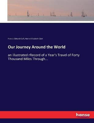 Our Journey Around the World: an illustrated rRecord of a Year's Travel of Forty Thousand Miles Through... - Francis Edward Clark,Harriet Elizabeth Clark - cover