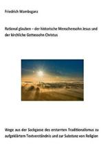 Rational glauben - der historische Menschensohn Jesus und der kirchliche Gottessohn Christus: Wege aus der Sackgasse des erstarrten Traditionalismus zu aufgeklärtem Textverständnis und zur Substanz zur Religion