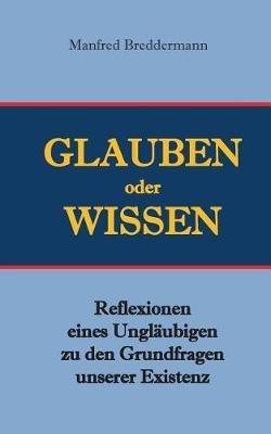 Glauben oder Wisssen: Reflexionen eines Ungläubigen zu den Grundfragen unserer Existenz - Manfred Breddermann - cover