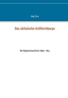 Das sächsische Artilleriekorps: Die Regimentsartillerie 1806 - 1815 - Jörg Titze - cover