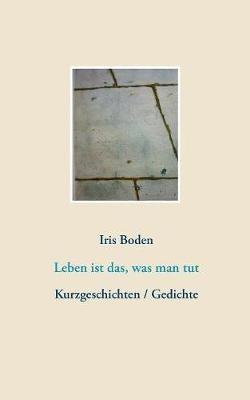 Leben ist das, was man tut: Kurzgeschichten / Gedichte - Iris Boden - cover