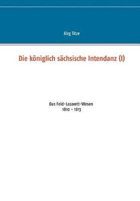 Die königlich sächsische Intendanz (I): Das Feld-Lazarett-Wesen 1810 - 1813 - Jörg Titze - cover