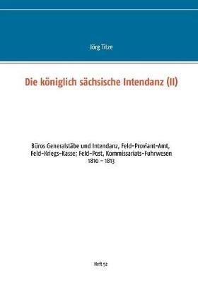 Die königlich sächsische Intendanz: Büros Generalstäbe und Intendant, Feld-Proviant-Amt, Feld-Kriegs-Kasse; Feld-Post, Kommissariats-Fuhrwesen - Jörg Titze - cover