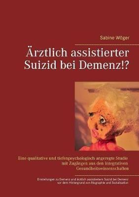 Ärztlich assistierter Suizid bei Demenz!?: Einstellungen zu Demenzerkrankungen und zum ärztlich assistierten Suizid bei Demenz vor dem Hintergrund von persönlicher Biographie und Sozialisation. Eine qualitative und tiefenpsychologisch angeregte Untersuchun - Sabine Wöger - cover