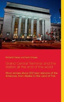 Grand Central Terminal and the station at the end of the world: Short stories about 222 train stations of the Americas, from Alaska to the Land of Fire - Richard Deiss,Nick Snipes - cover