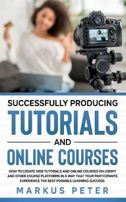 Successfully Producing Tutorials and Online Courses: How to create web tutorials and online courses on Udemy and other course platforms in a way that your participants experience the best possible learning success. - Markus Peter - cover