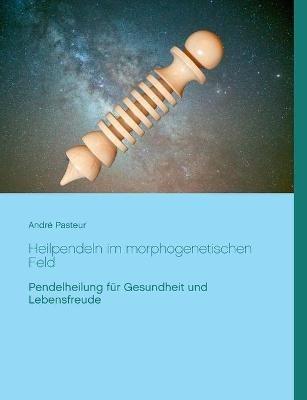 Heilpendeln im morphogenetischen Feld: Pendelheilung für Gesundheit und Lebensfreude - André Pasteur - cover