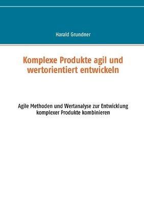 Komplexe Produkte agil und wertorientiert entwickeln: Agile Methoden und Wertanalyse zur Entwicklung komplexer Produkte kombinieren - Harald Grundner - cover