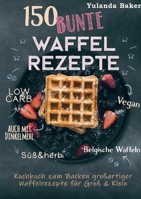 150 bunte Waffel Rezepte: Low Carb, Vegan, auch mit Dinkelmehl, Belgische Waffeln, süß & herb: Kochbuch zum Backen großartiger Waffelrezepte für Groß & Klein - Yulanda Baker - cover