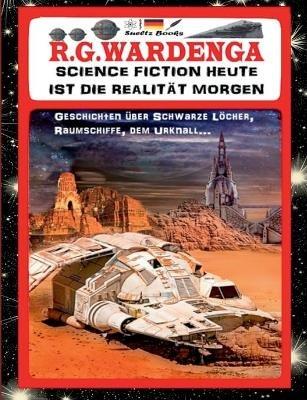 SCIENCE FICTION HEUTE IST DIE REALITÄT MORGEN - Geschichten über Schwarze Löcher, Raumschiffe, den Urknall...: ... und über das Omnium, Liebe und Zeitreisen! - R G Wardenga,Uwe H Sültz,Renate Sültz - cover