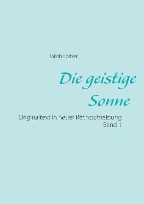 Die geistige Sonne Band 1: Originaltext in neuer Rechtschreibung - Jakob Lorber - cover
