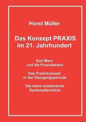 Das Konzept PRAXIS im 21. Jahrhundert: Karl Marx und die Praxisdenker, das Praxiskonzept in der Übergangsperiode und die latente Systemalternative - Horst Müller - cover
