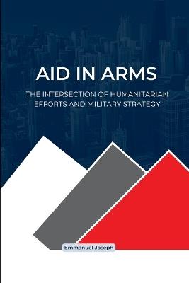 Aid in Arms, The Intersection of Humanitarian Efforts and Military Strategy - Emmanuel Joseph - cover