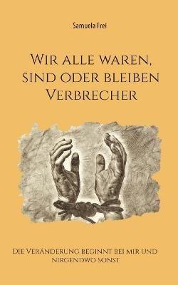 Wir alle waren, sind oder bleiben Verbrecher: Die Veränderung beginnt bei mir und nirgendwo sonst - Samuela Frei - cover