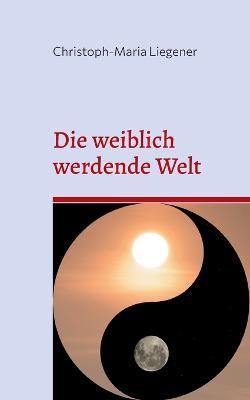Die weiblich werdende Welt: Dritte Auflage - Christoph-Maria Liegener - cover
