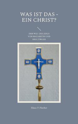 Was ist das - Ein Christ?: Der Weg des Jesus von Nazareth und der Jünger - Klaus P Fischer - cover