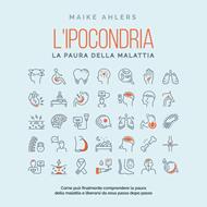 L'ipocondria, la paura della malattia: Come può finalmente comprendere la paura della malattia e liberarsi da essa passo dopo passo