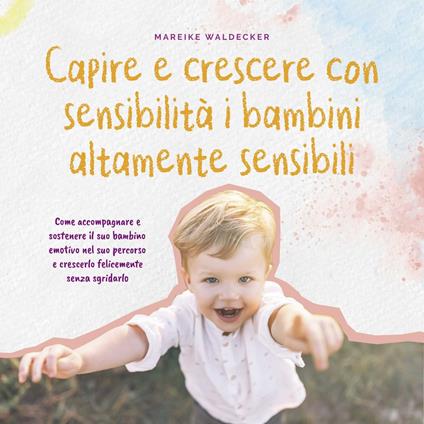 Capire e crescere con sensibilità i bambini altamente sensibili: Come accompagnare e sostenere il suo bambino emotivo nel suo percorso e crescerlo felicemente senza sgridarlo
