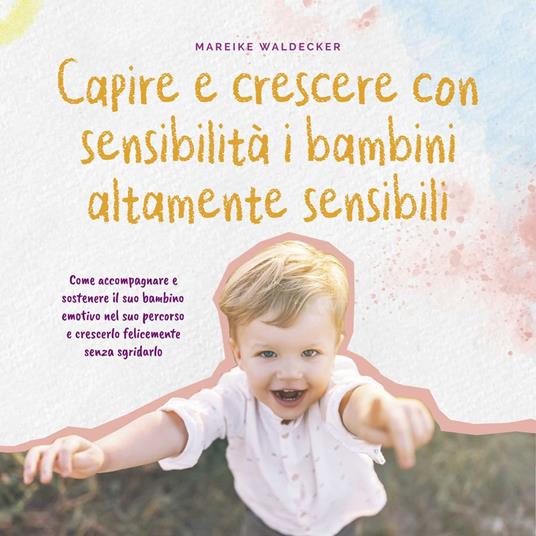 Capire e crescere con sensibilità i bambini altamente sensibili: Come accompagnare e sostenere il suo bambino emotivo nel suo percorso e crescerlo felicemente senza sgridarlo