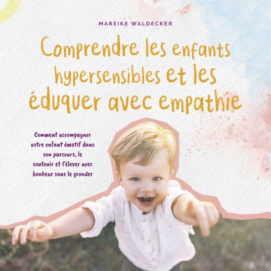 Comprendre les enfants hypersensibles et les éduquer avec empathie: Comment accompagner votre enfant émotif dans son parcours, le soutenir et l'élever avec bonheur sans le gronder