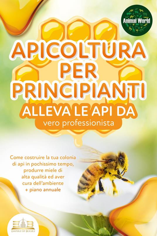 APICOLTURA PER PRINCIPIANTI - alleva le api da vero professionista. Come costruire la tua colonia di api in pochissimo tempo, produrre miele di alta qualità ed aver cura dell'ambiente + piano annuale - Animal World - ebook