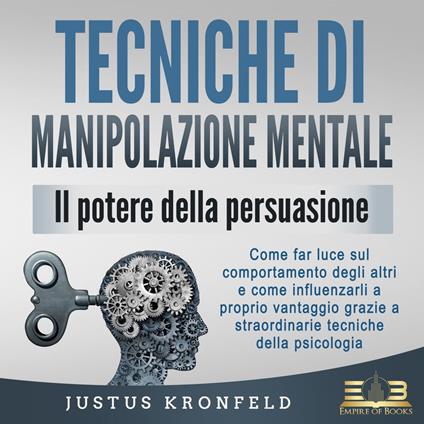 TECNICHE DI MANIPOLAZIONE MENTALE - Il potere della persuasione: Come far luce sul comportamento degli altri e come influenzarli a proprio vantaggio grazie a straordinarie tecniche della psicologia