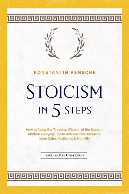 Stoicism in 5 Steps: How to Apply the Timeless Wisdom of the Stoics in Modern Everyday Life to Achieve Iron Discipline, Inner Calm, Resilience & Humility | incl. a 28-Day Challenge - Konstantin Rensche - ebook