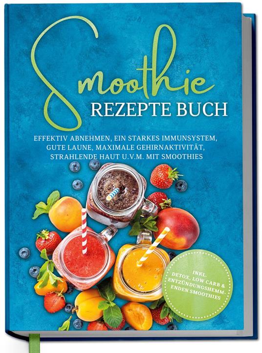 Smoothie Rezepte Buch: Effektiv Abnehmen, ein starkes Immunsystem, gute Laune, maximale Gehirnaktivität, strahlende Haut u.v.m. mit Smoothies - inkl. Detox, Low Carb & entzündungshemmenden Smoothies