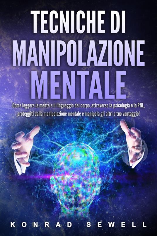 Tecniche di manipolazione mentale: Come leggere la mente e il linguaggio del corpo, attraverso la psicologia e la PNL, proteggiti dalla manipolazione mentale e manipola gli altri a tuo vantaggio! - Konrad Sewell - ebook
