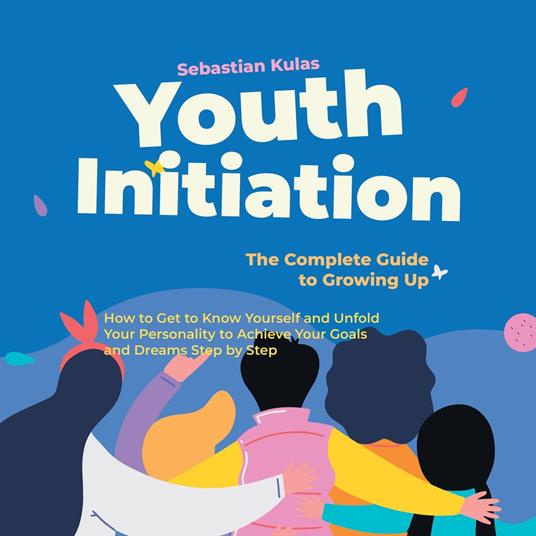 Youth Initiation - The Complete Guide to Growing Up: How to Get to Know Yourself and Unfold Your Personality to Achieve Your Goals and Dreams Step by Step
