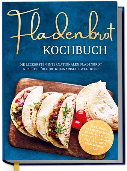 Fladenbrot Kochbuch: Die leckersten internationalen Fladenbrot Rezepte für Ihre kulinarische Weltreise - Pita, Pide, Flammkuchen, Naan, Tortilla, Focaccia, Lavash, Chapati, Roti, Knäckebrot u.v.m.