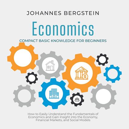 Economics – Compact Basic Knowledge for Beginners: How to Easily Understand the Fundamentals of Economics and Gain Insight into the Economy, Financial Markets, and Social Models