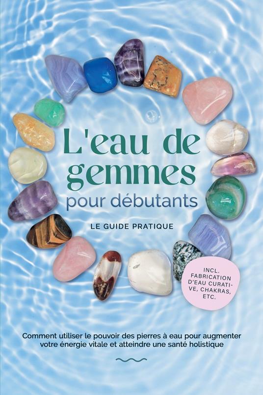 L'eau de gemmes pour débutants – Le guide pratique : Comment utiliser le pouvoir des pierres à eau pour augmenter votre énergie vitale et atteindre une santé holistique | incl. fabrication d'eau curative, chakras, etc.