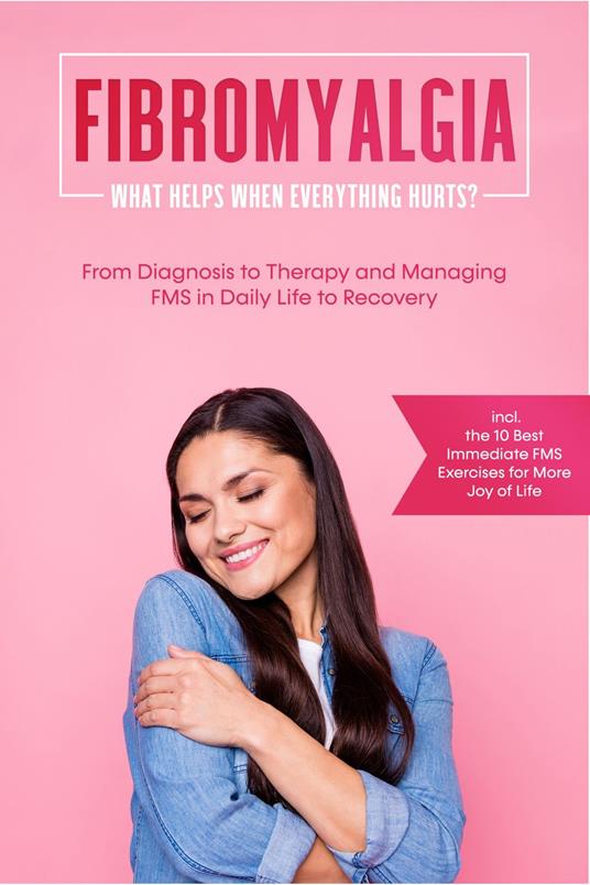 Fibromyalgia: What Helps When Everything Hurts? From Diagnosis to Therapy and Managing FMS in Daily Life to Recovery – Including the 10 Best Immediate FMS Exercises for More Joy of Life