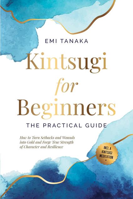 Kintsugi for Beginners – The Practical Guide: How to Turn Setbacks and Wounds into Gold and Forge True Strength of Character and Resilience – Including a Kintsugi Meditation
