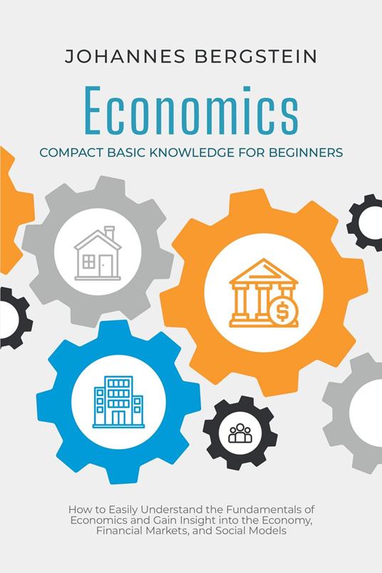 Economics – Compact Basic Knowledge for Beginners: How to Easily Understand the Fundamentals of Economics and Gain Insight into the Economy, Financial Markets, and Social Models