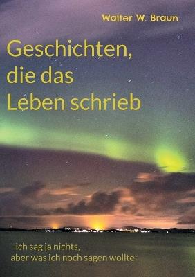 Geschichten, die das Leben schrieb: - ich sag ja nichts, aber was ich noch sagen wollte - Walter W Braun - cover