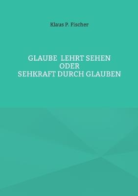Glaube lehrt Sehen: Oder Sehkraft durch Glauben - Klaus P Fischer - cover