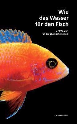 Wie das Wasser für den Fisch: 77 Impulse für das glückliche Leben - Robert Bauer - cover