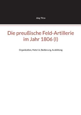 Die preußische Feld-Artillerie im Jahr 1806 (I): Organisation, Material, Bedienung, Ausbildung - Jörg Titze - cover